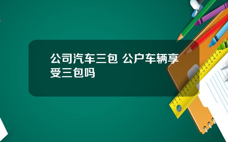 公司汽车三包 公户车辆享受三包吗